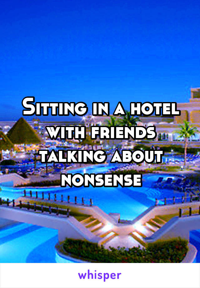 Sitting in a hotel with friends talking about nonsense