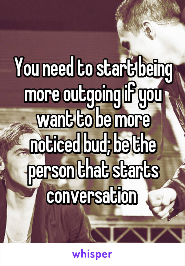 You need to start being more outgoing if you want to be more noticed bud; be the person that starts conversation 