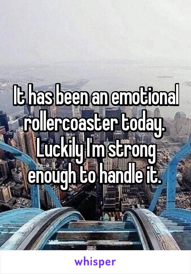 It has been an emotional rollercoaster today. 
Luckily I'm strong enough to handle it. 