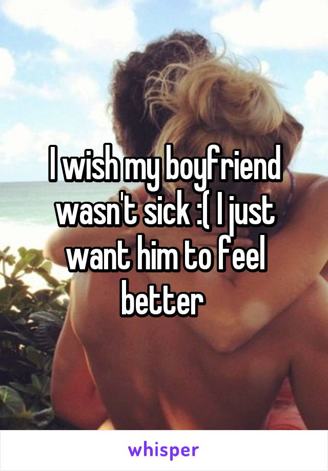 I wish my boyfriend wasn't sick :( I just want him to feel better 