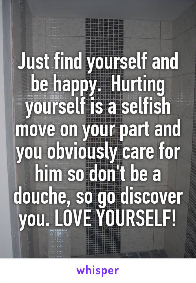 Just find yourself and be happy.  Hurting yourself is a selfish move on your part and you obviously care for him so don't be a douche, so go discover you. LOVE YOURSELF!