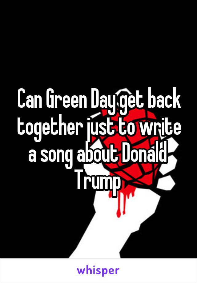 Can Green Day get back together just to write a song about Donald  Trump 