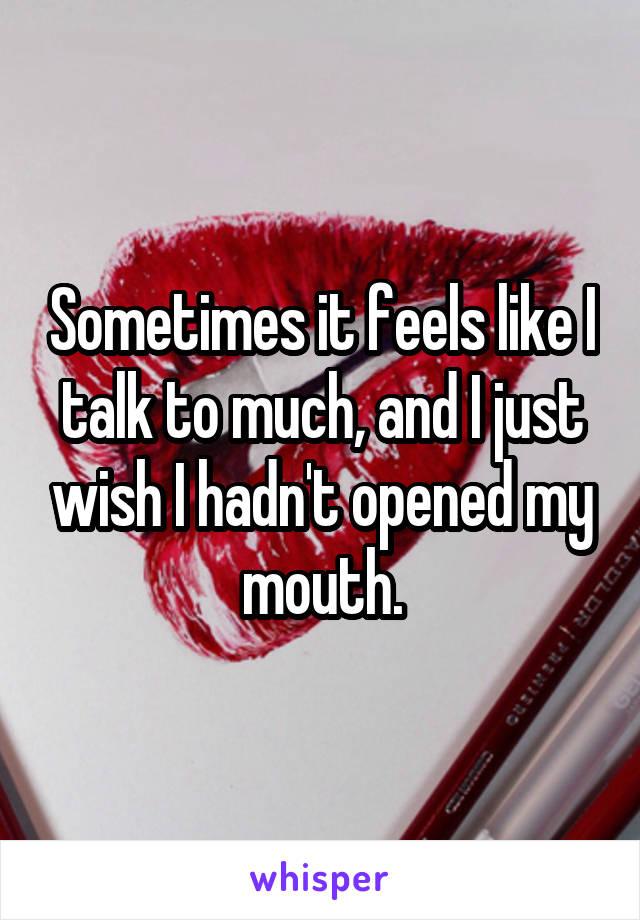 Sometimes it feels like I talk to much, and I just wish I hadn't opened my mouth.