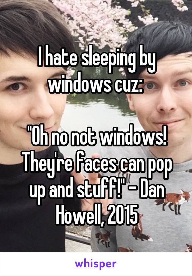 I hate sleeping by windows cuz: 

"Oh no not windows! They're faces can pop up and stuff!" - Dan Howell, 2015