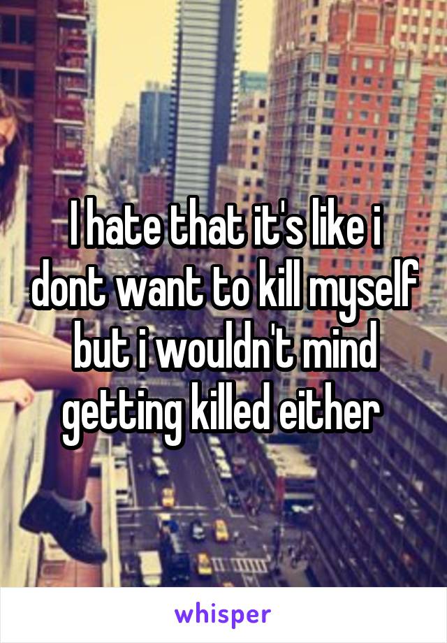 I hate that it's like i dont want to kill myself but i wouldn't mind getting killed either 