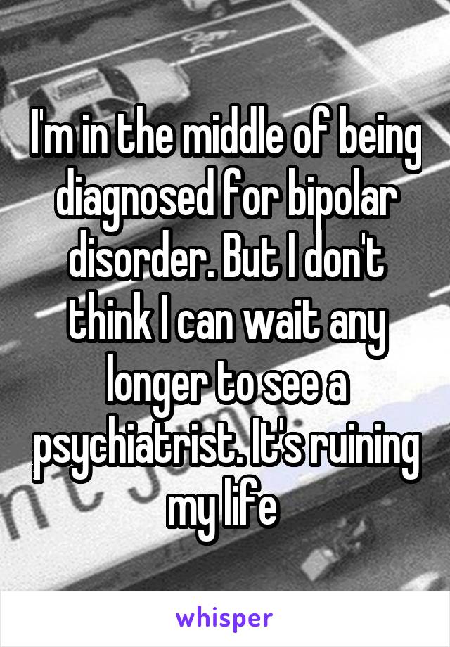 I'm in the middle of being diagnosed for bipolar disorder. But I don't think I can wait any longer to see a psychiatrist. It's ruining my life 