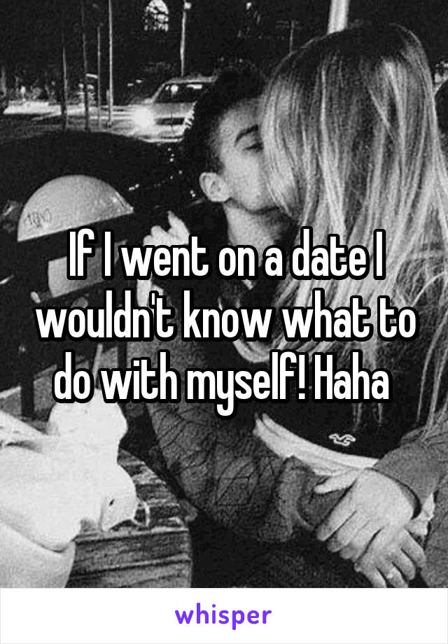 If I went on a date I wouldn't know what to do with myself! Haha 