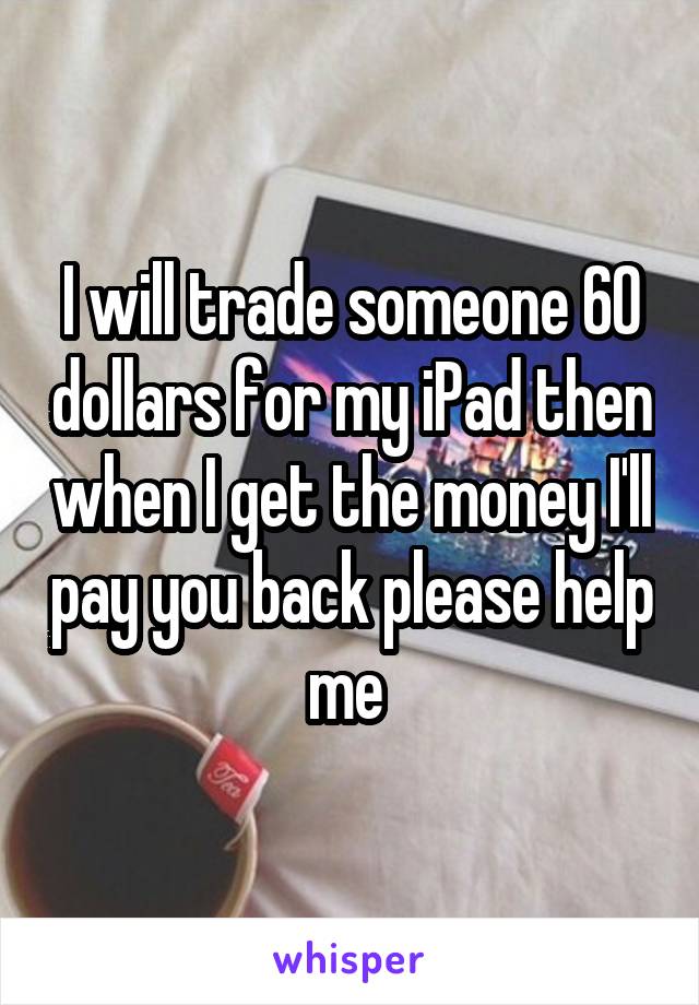 I will trade someone 60 dollars for my iPad then when I get the money I'll pay you back please help me 
