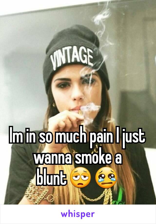 Im in so much pain I just wanna smoke a blunt😩😢