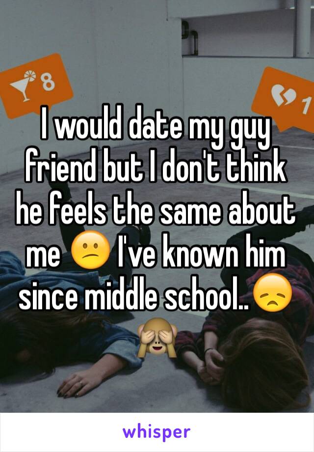 I would date my guy friend but I don't think he feels the same about me 😕 I've known him since middle school..😞🙈