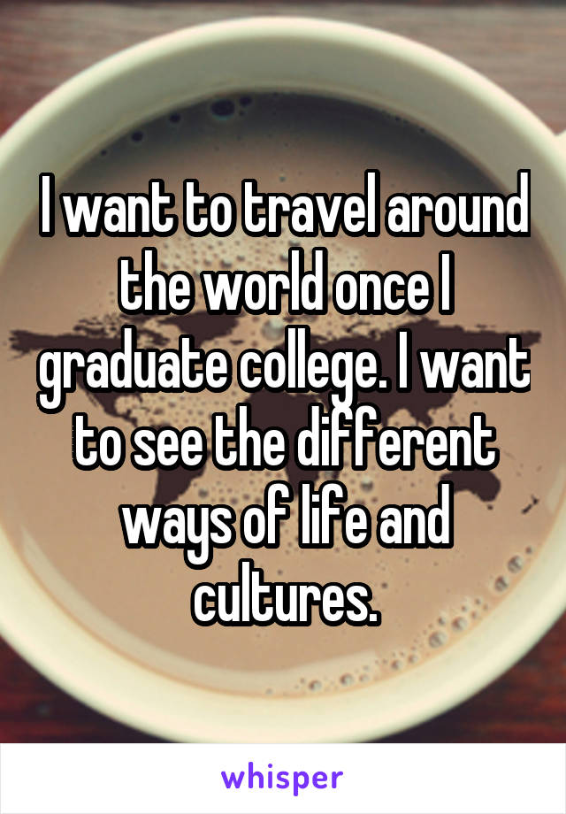 I want to travel around the world once I graduate college. I want to see the different ways of life and cultures.