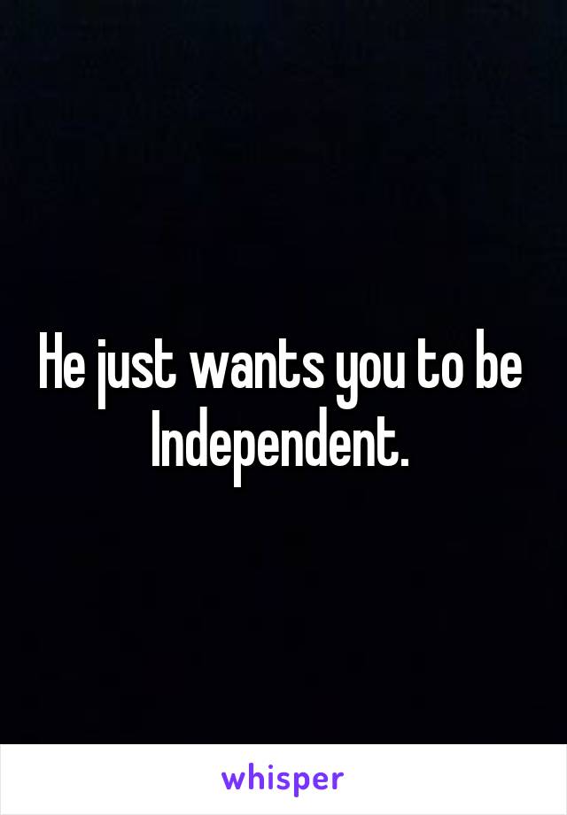 He just wants you to be 
Independent. 