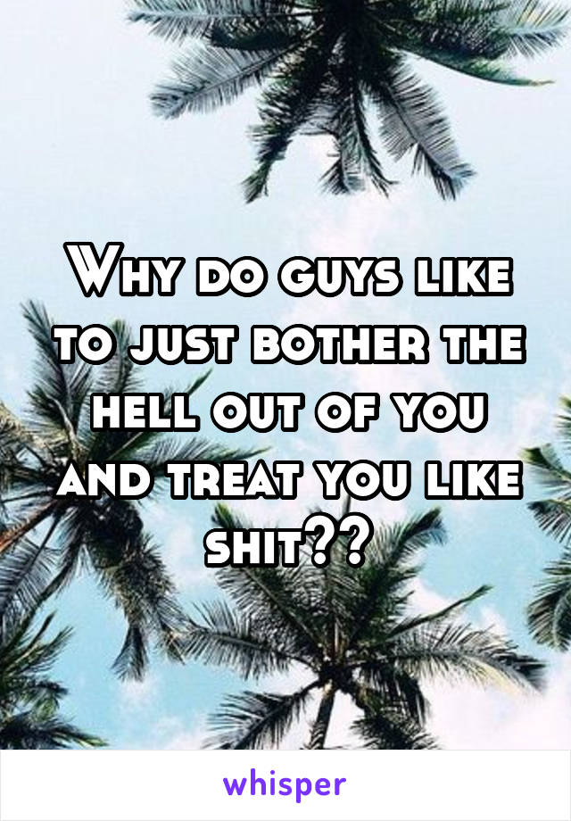 Why do guys like to just bother the hell out of you and treat you like shit??