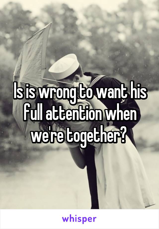 Is is wrong to want his full attention when we're together? 