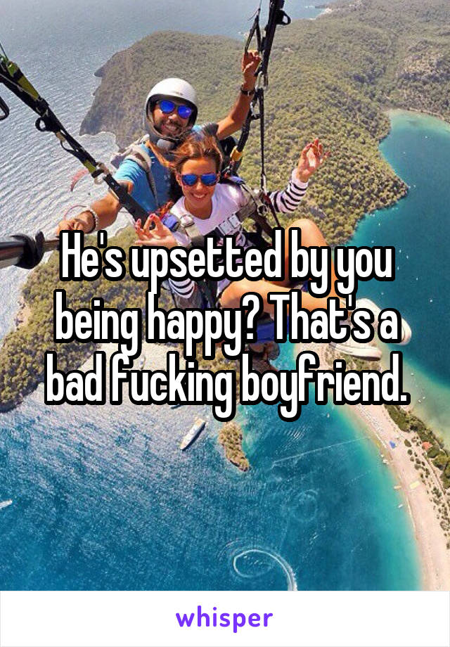 He's upsetted by you being happy? That's a bad fucking boyfriend.