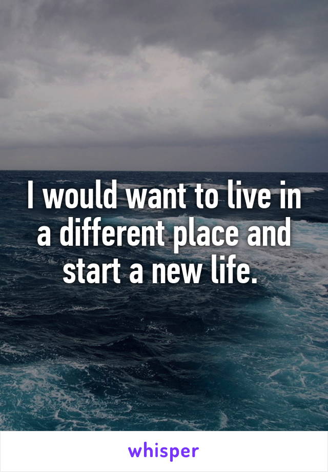 I would want to live in a different place and start a new life. 