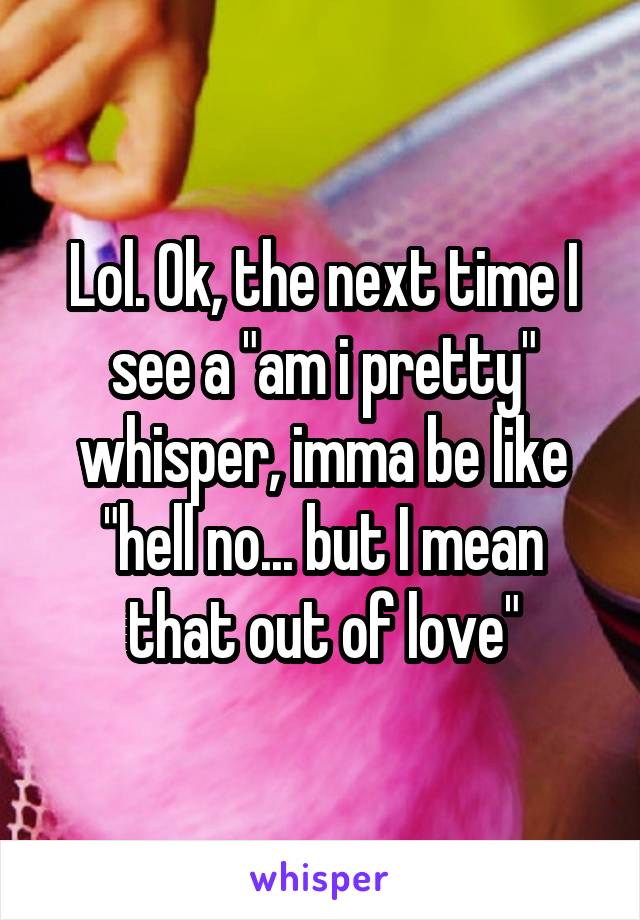 Lol. Ok, the next time I see a "am i pretty" whisper, imma be like "hell no... but I mean that out of love"