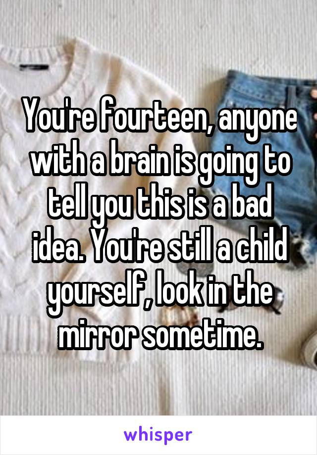 You're fourteen, anyone with a brain is going to tell you this is a bad idea. You're still a child yourself, look in the mirror sometime.