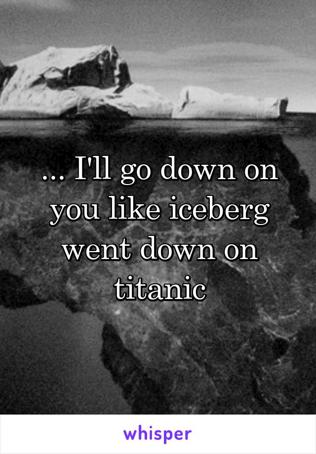 ... I'll go down on you like iceberg went down on titanic
