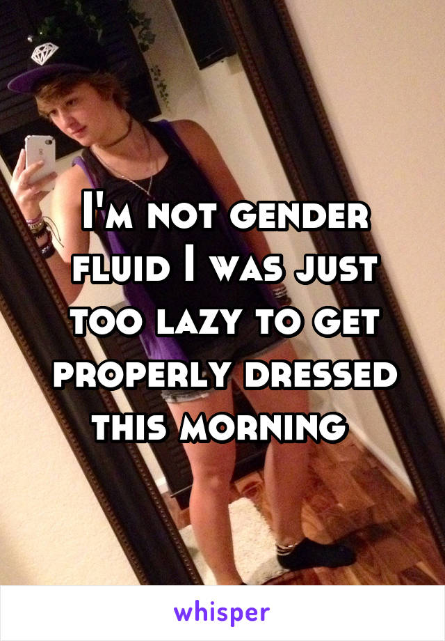 I'm not gender fluid I was just too lazy to get properly dressed this morning 