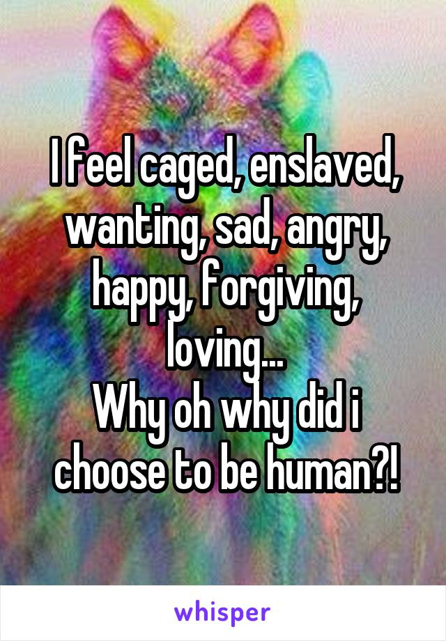 I feel caged, enslaved, wanting, sad, angry, happy, forgiving, loving...
Why oh why did i choose to be human?!