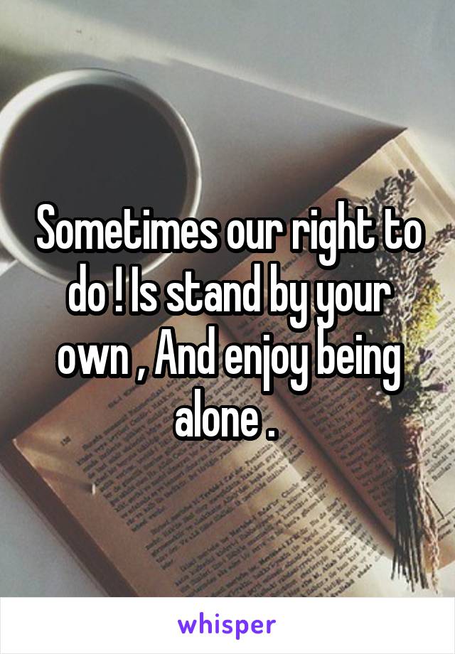 Sometimes our right to do ! Is stand by your own , And enjoy being alone . 