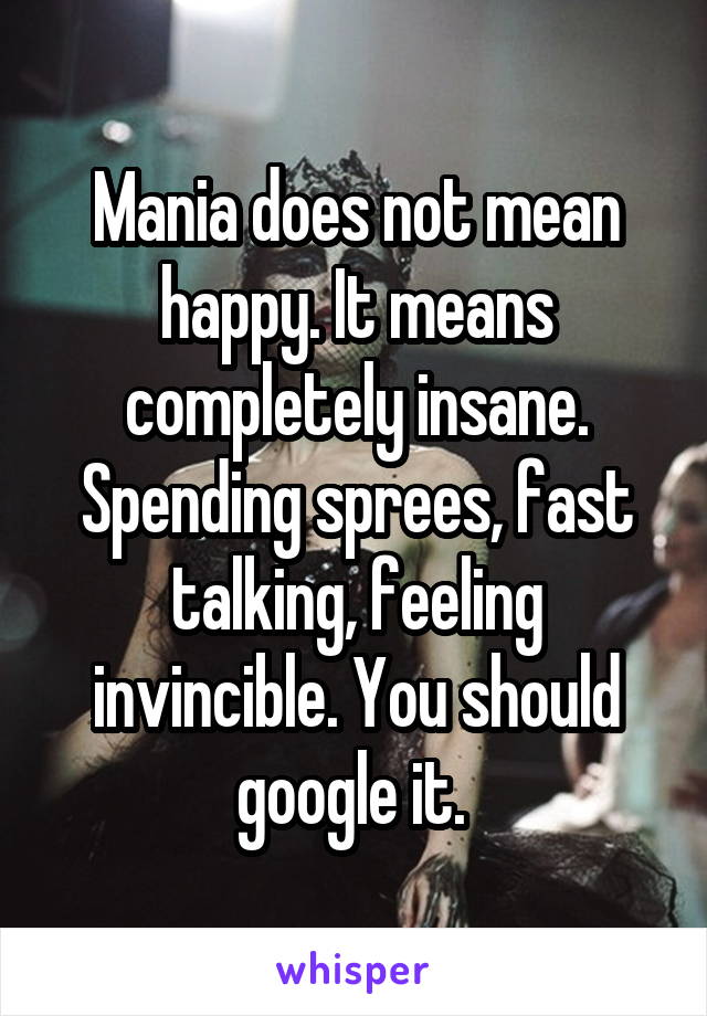Mania does not mean happy. It means completely insane. Spending sprees, fast talking, feeling invincible. You should google it. 