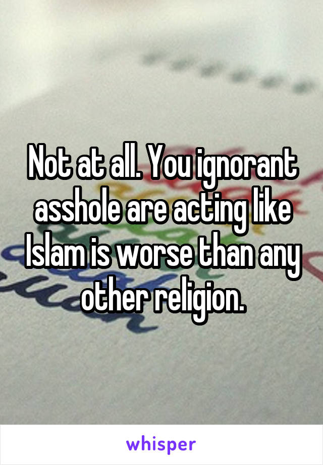 Not at all. You ignorant asshole are acting like Islam is worse than any other religion.