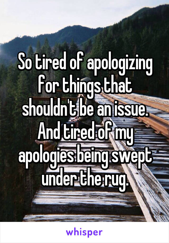 So tired of apologizing for things that shouldn't be an issue. And tired of my apologies being swept under the rug.