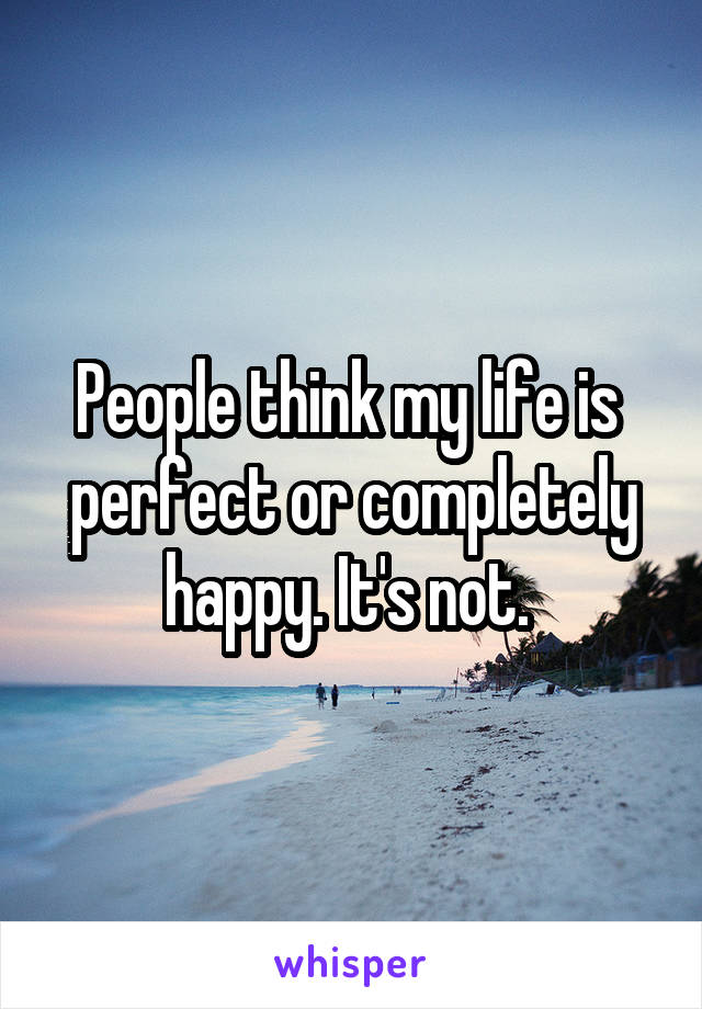 People think my life is 
perfect or completely happy. It's not. 