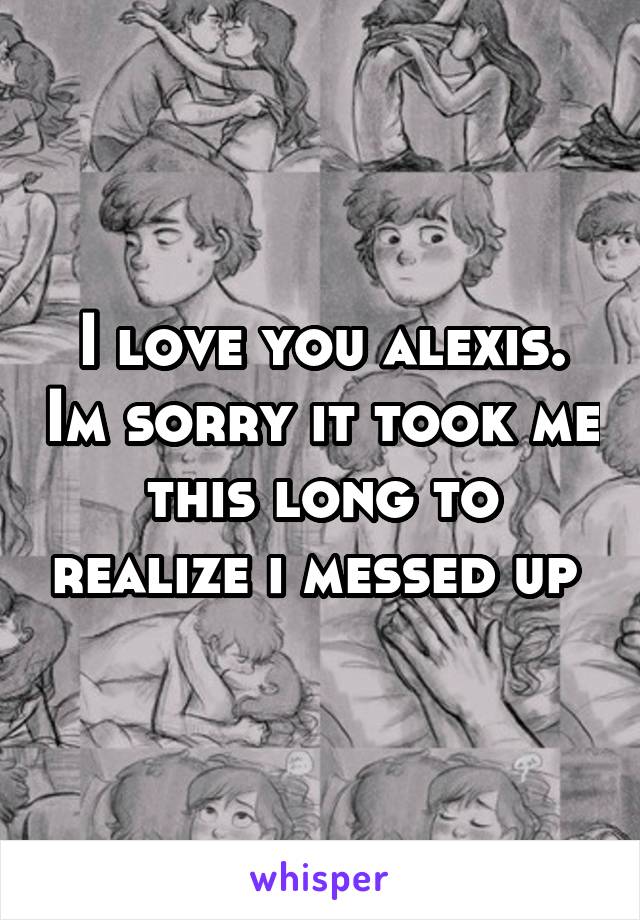 I love you alexis. Im sorry it took me this long to realize i messed up 