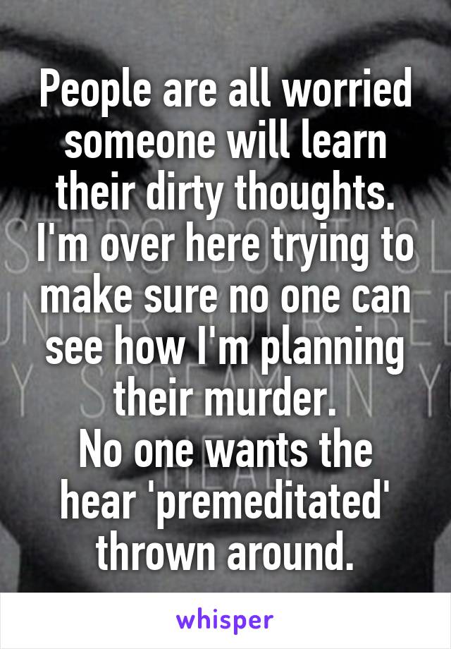 People are all worried someone will learn their dirty thoughts. I'm over here trying to make sure no one can see how I'm planning their murder.
No one wants the hear 'premeditated' thrown around.