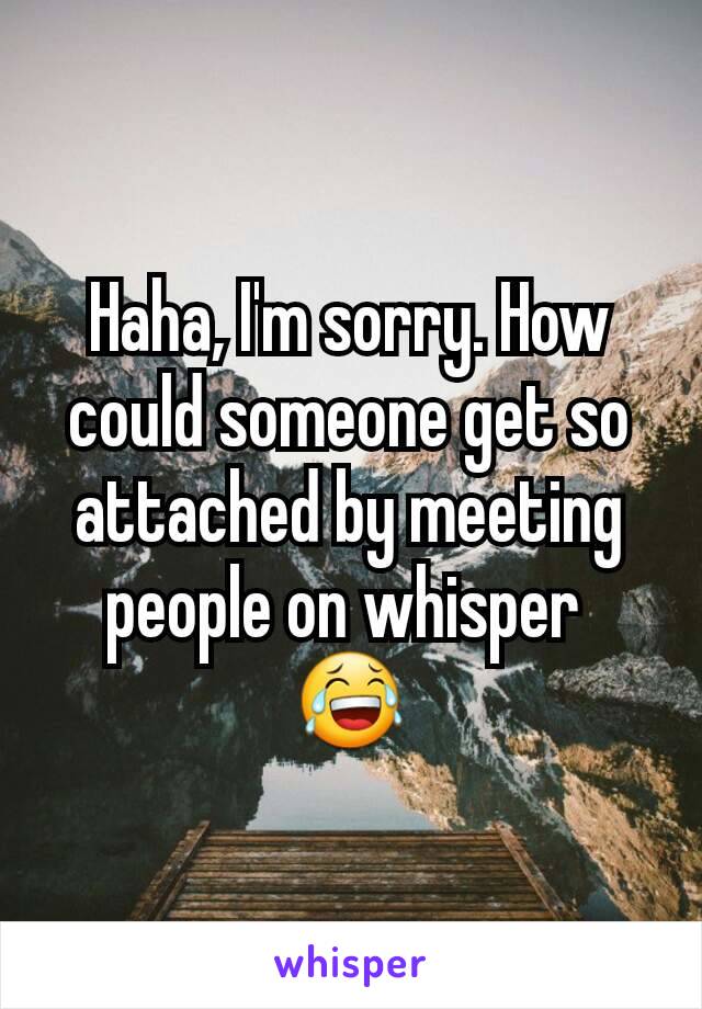 Haha, I'm sorry. How could someone get so attached by meeting people on whisper 
😂