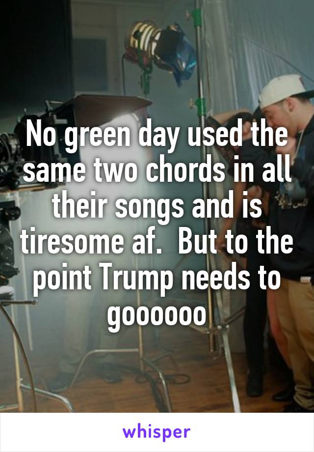 No green day used the same two chords in all their songs and is tiresome af.  But to the point Trump needs to goooooo