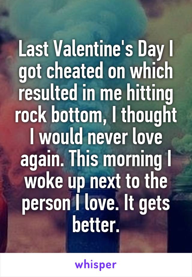 Last Valentine's Day I got cheated on which resulted in me hitting rock bottom, I thought I would never love again. This morning I woke up next to the person I love. It gets better.