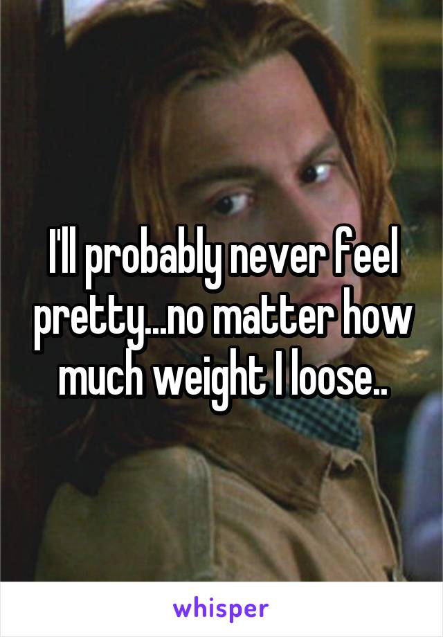 I'll probably never feel pretty...no matter how much weight I loose..