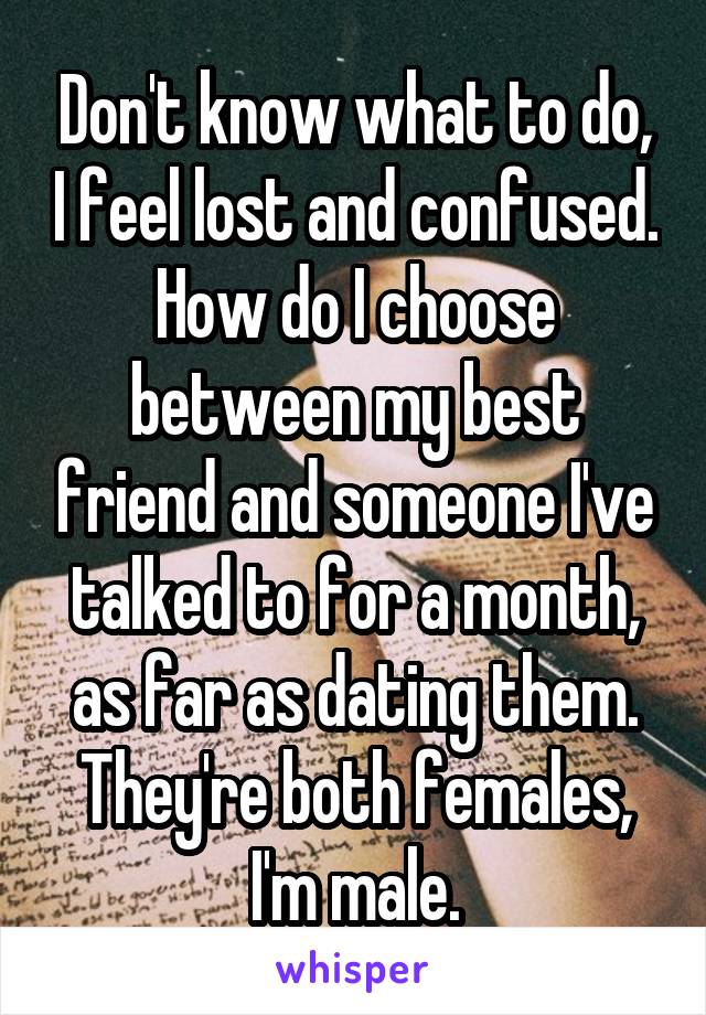 Don't know what to do, I feel lost and confused. How do I choose between my best friend and someone I've talked to for a month, as far as dating them. They're both females, I'm male.