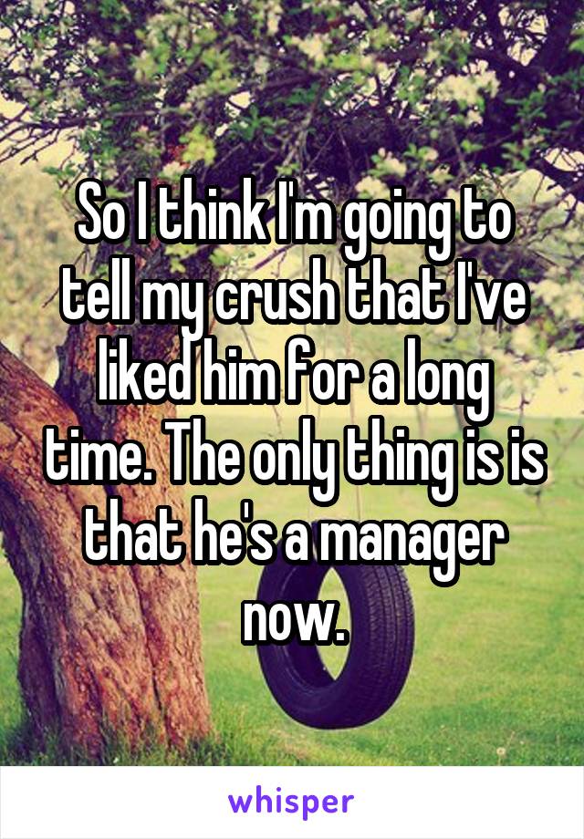So I think I'm going to tell my crush that I've liked him for a long time. The only thing is is that he's a manager now.