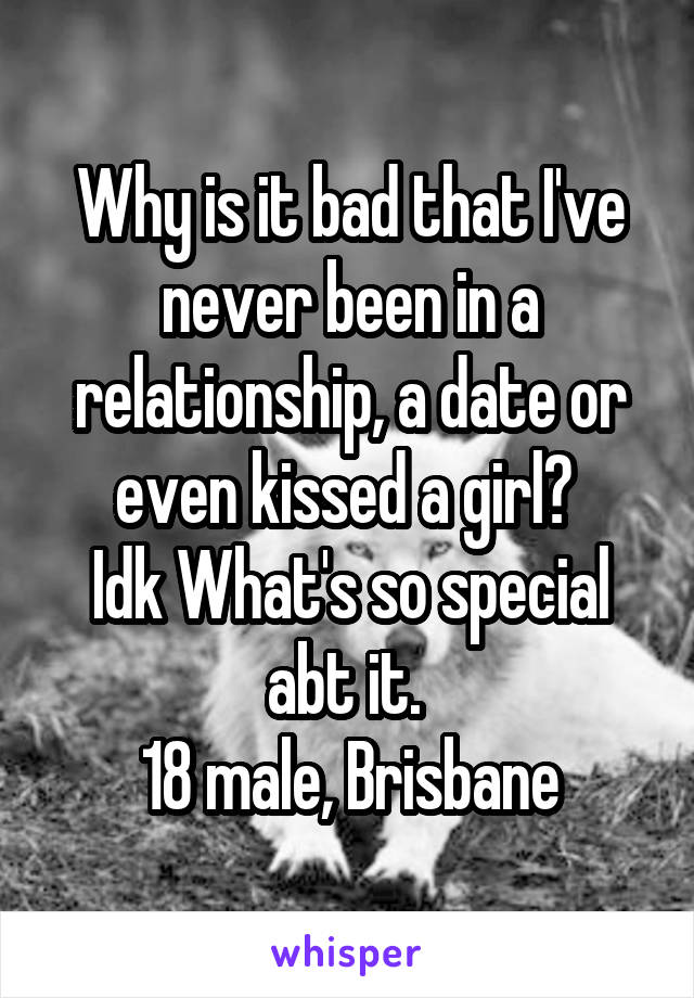 Why is it bad that I've never been in a relationship, a date or even kissed a girl? 
Idk What's so special abt it. 
18 male, Brisbane