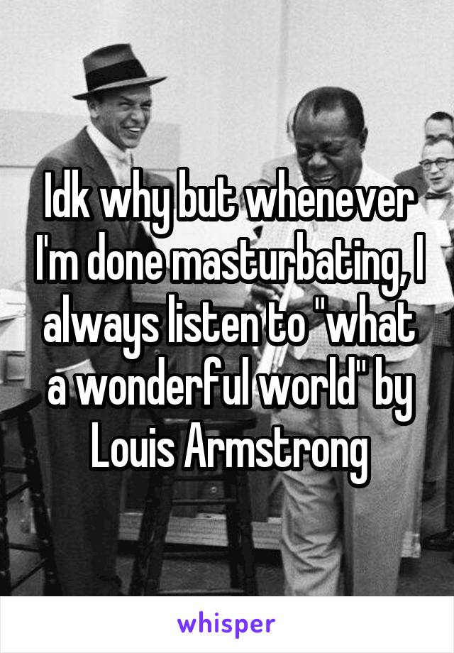 Idk why but whenever I'm done masturbating, I always listen to "what a wonderful world" by Louis Armstrong