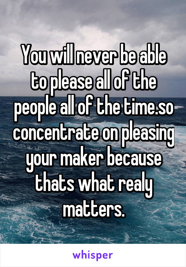 You will never be able to please all of the people all of the time.so concentrate on pleasing your maker because thats what realy matters.