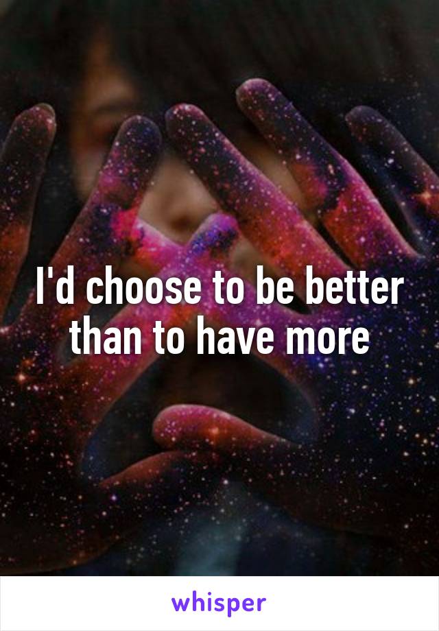 I'd choose to be better than to have more