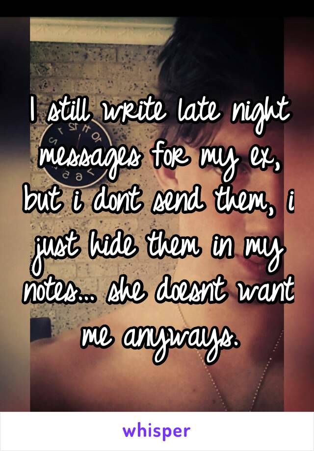 I still write late night messages for my ex, but i dont send them, i just hide them in my notes... she doesnt want me anyways.