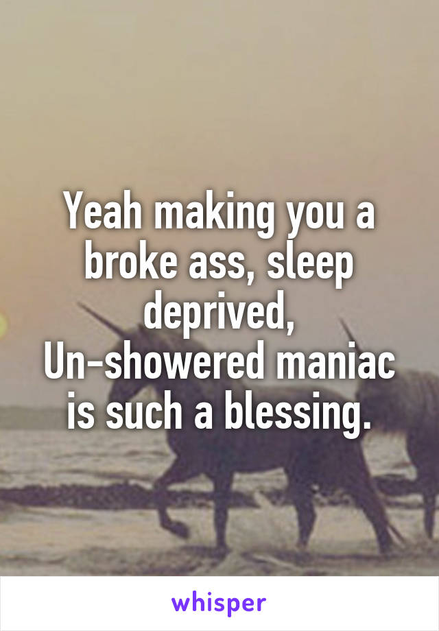 Yeah making you a broke ass, sleep deprived, Un-showered maniac is such a blessing.