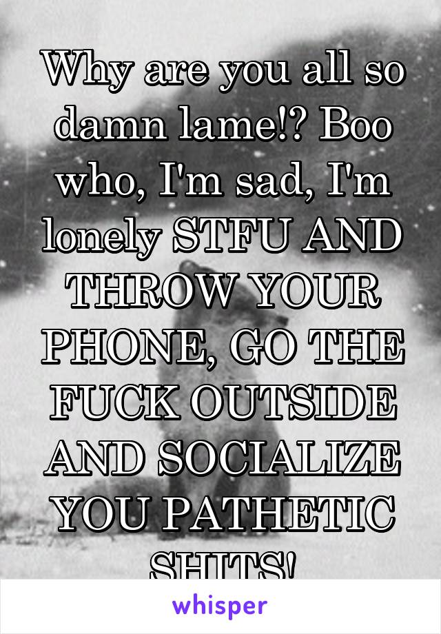 Why are you all so damn lame!? Boo who, I'm sad, I'm lonely STFU AND THROW YOUR PHONE, GO THE FUCK OUTSIDE AND SOCIALIZE YOU PATHETIC SHITS!