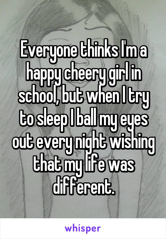 Everyone thinks I'm a happy cheery girl in school, but when I try to sleep I ball my eyes out every night wishing that my life was different.