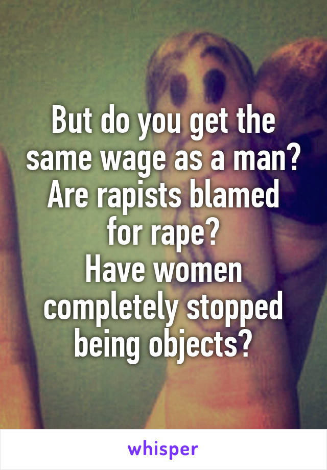 But do you get the same wage as a man?
Are rapists blamed for rape?
Have women completely stopped being objects?
