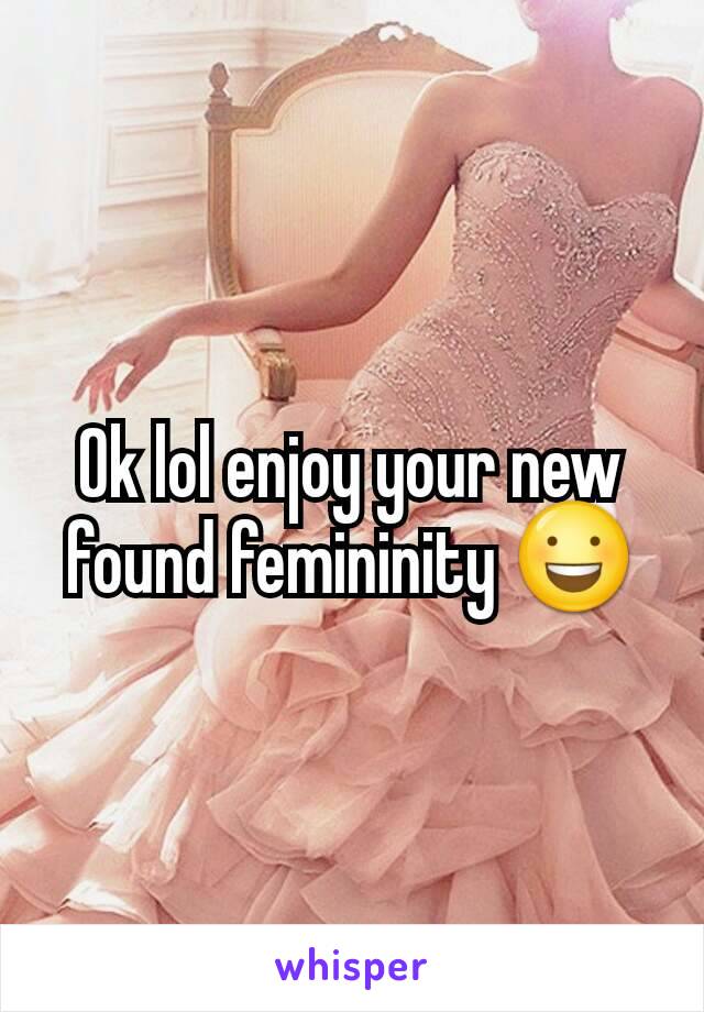 Ok lol enjoy your new found femininity 😃