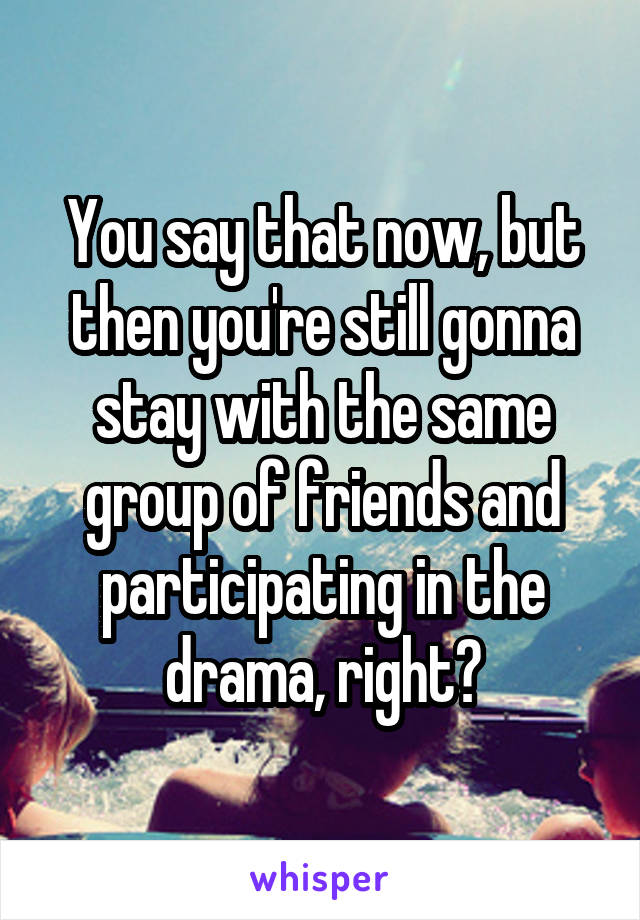 You say that now, but then you're still gonna stay with the same group of friends and participating in the drama, right?