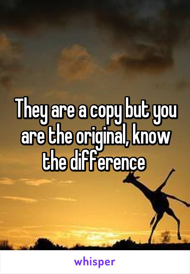 They are a copy but you are the original, know the difference 